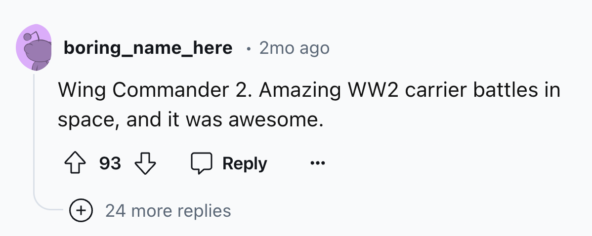 number - boring_name_here 2mo ago Wing Commander 2. Amazing WW2 carrier battles in space, and it was awesome. 93 24 more replies